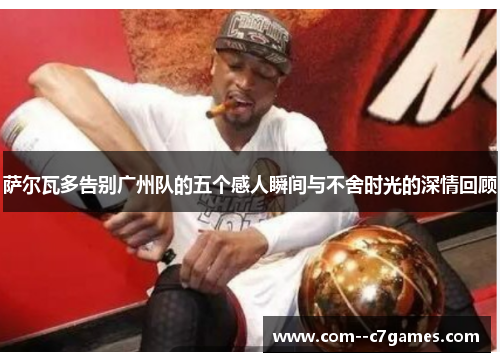 萨尔瓦多告别广州队的五个感人瞬间与不舍时光的深情回顾 萨尔瓦多告别广州队的五个感人瞬间与不舍时光的深情回顾