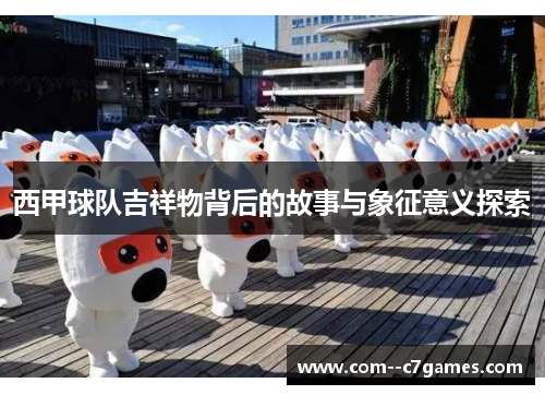 西甲球队吉祥物背后的故事与象征意义探索